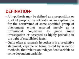 DEFINATION-
• A hypothesis may be defined as a proposition or
a set of proposition set forth as an explanation
for the occurrence of some specified group of
phenomena either asserted merely as a
provisional conjecture to guide some
investigation or accepted as highly probable in
the light of established facts.
• Quite often a research hypothesis is a predictive
statement, capable of being tested by scientific
methods, that relates an independent variable to
some dependent variable.
 