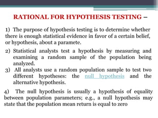 RATIONAL FOR HYPOTHESIS TESTING –
1) The purpose of hypothesis testing is to determine whether
there is enough statistical evidence in favor of a certain belief,
or hypothesis, about a paramete.
2) Statistical analysts test a hypothesis by measuring and
examining a random sample of the population being
analyzed.
3) All analysts use a random population sample to test two
different hypotheses: the null hypothesis and the
alternative hypothesis.
4) The null hypothesis is usually a hypothesis of equality
between population parameters; e.g., a null hypothesis may
state that the population mean return is equal to zero
 