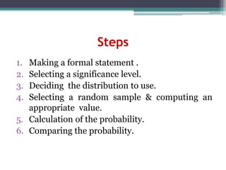 Steps
1. Making a formal statement .
2. Selecting a significance level.
3. Deciding the distribution to use.
4. Selecting a random sample & computing an
appropriate value.
5. Calculation of the probability.
6. Comparing the probability.
 