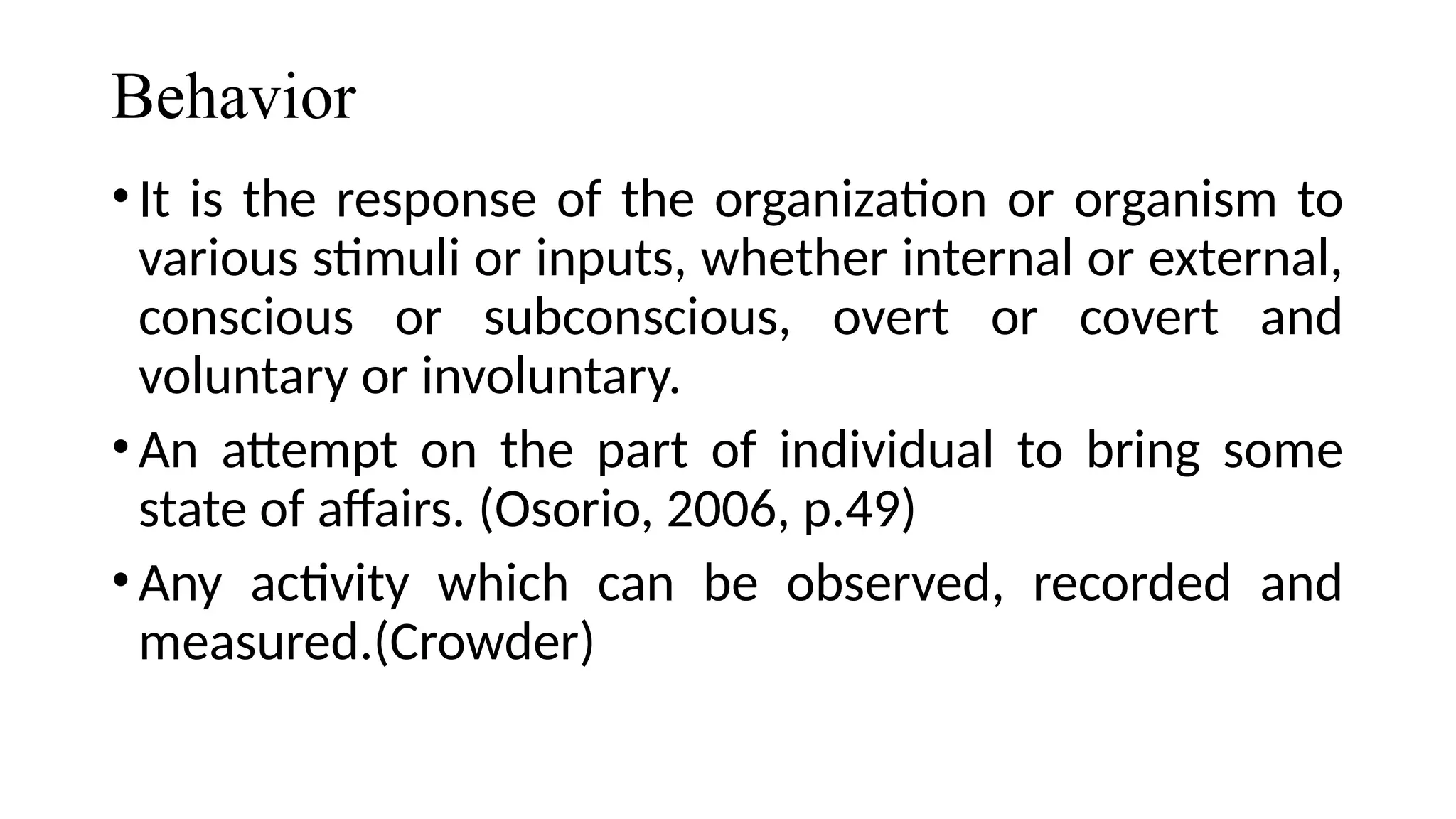 Behavior
•It is the response of the organization or organism to
various stimuli or inputs, whether internal or external,
conscious or subconscious, overt or covert and
voluntary or involuntary.
•An attempt on the part of individual to bring some
state of affairs. (Osorio, 2006, p.49)
•Any activity which can be observed, recorded and
measured.(Crowder)
 