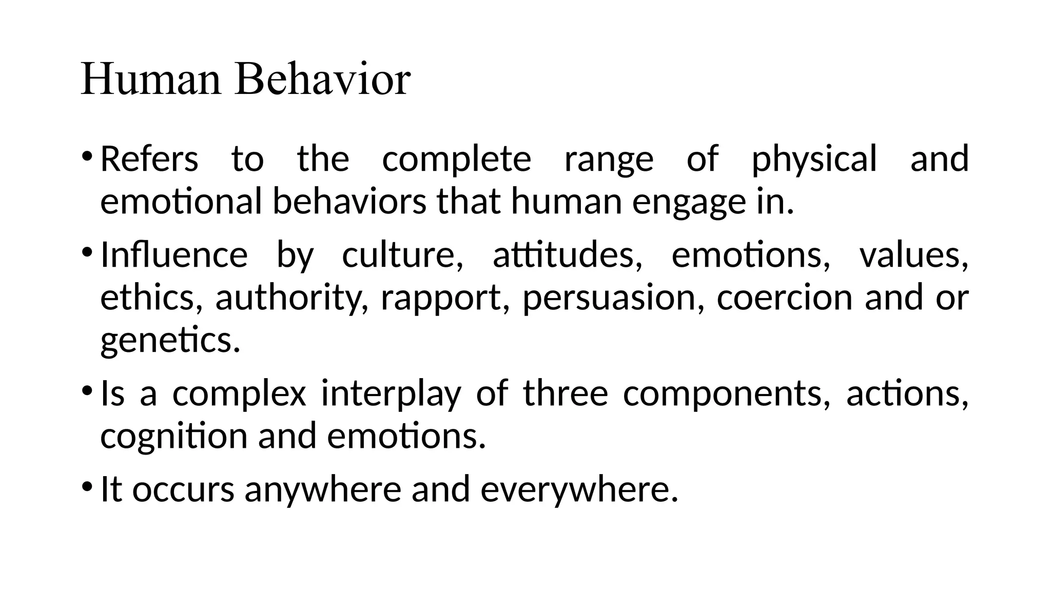 Human Behavior
•Refers to the complete range of physical and
emotional behaviors that human engage in.
•Influence by culture, attitudes, emotions, values,
ethics, authority, rapport, persuasion, coercion and or
genetics.
•Is a complex interplay of three components, actions,
cognition and emotions.
•It occurs anywhere and everywhere.
 