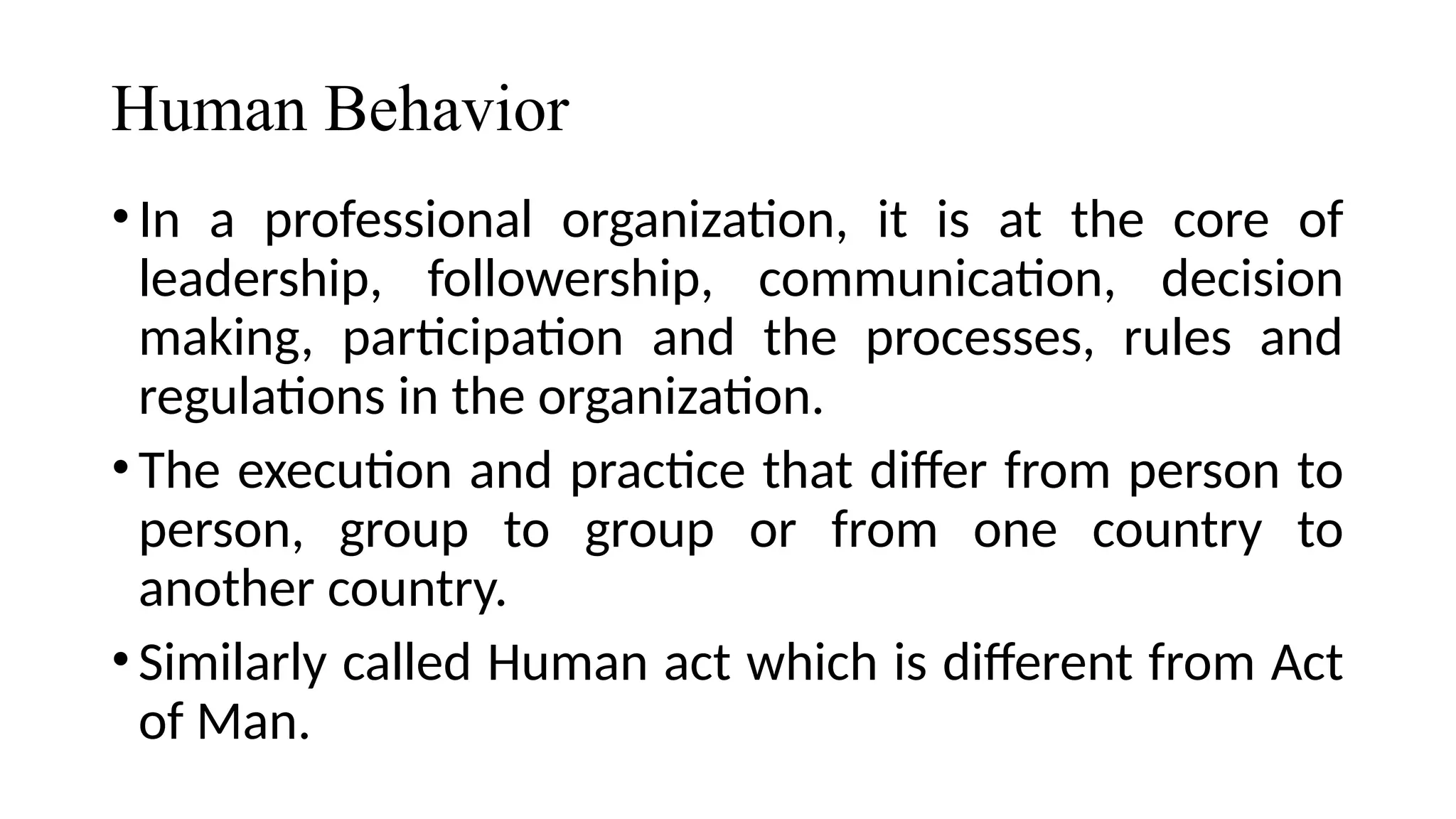 Human Behavior
•In a professional organization, it is at the core of
leadership, followership, communication, decision
making, participation and the processes, rules and
regulations in the organization.
•The execution and practice that differ from person to
person, group to group or from one country to
another country.
•Similarly called Human act which is different from Act
of Man.
 