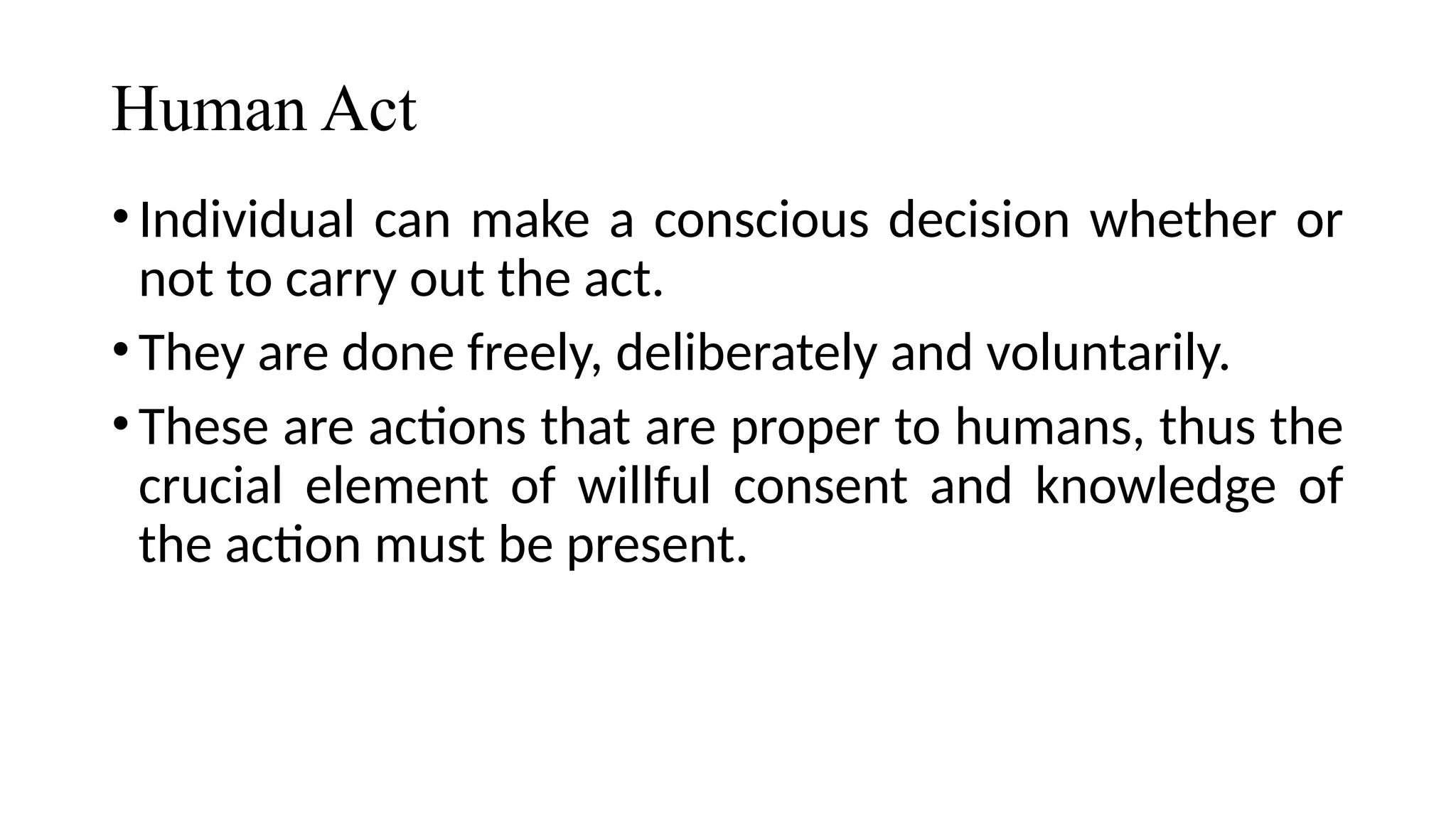 Human Act
•Individual can make a conscious decision whether or
not to carry out the act.
•They are done freely, deliberately and voluntarily.
•These are actions that are proper to humans, thus the
crucial element of willful consent and knowledge of
the action must be present.
 