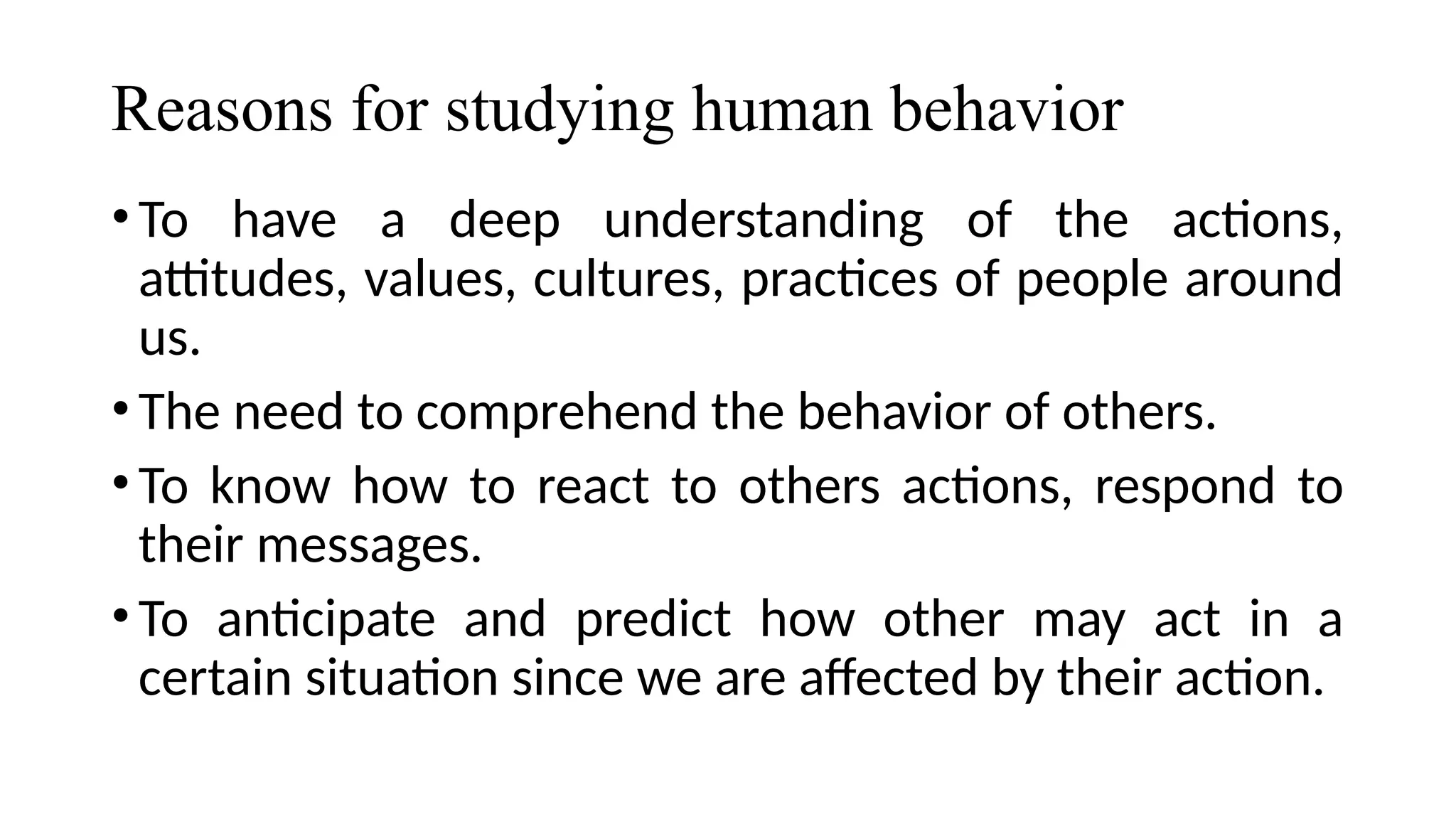 Reasons for studying human behavior
•To have a deep understanding of the actions,
attitudes, values, cultures, practices of people around
us.
•The need to comprehend the behavior of others.
•To know how to react to others actions, respond to
their messages.
•To anticipate and predict how other may act in a
certain situation since we are affected by their action.
 