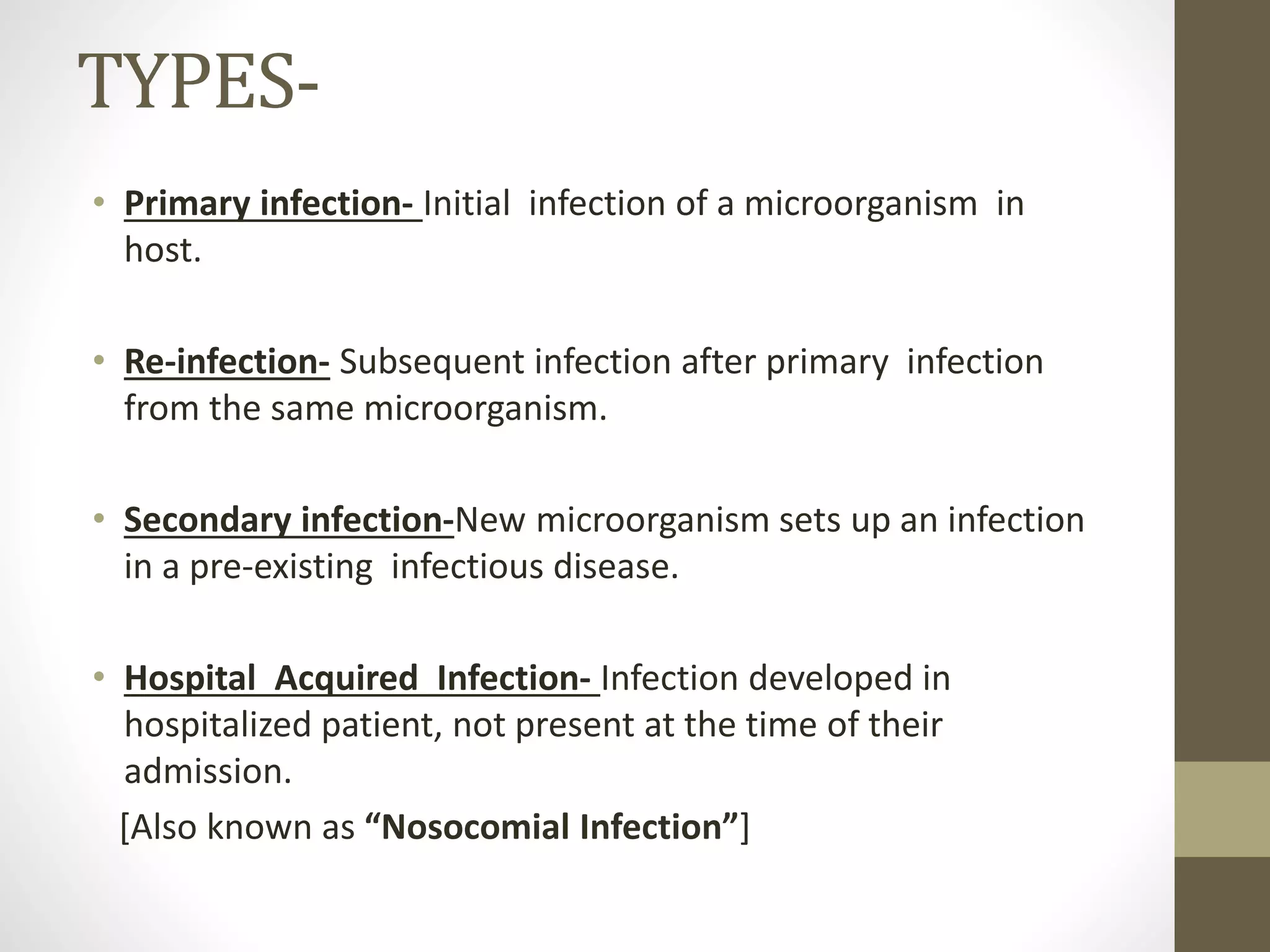 • Primary infection- Initial infection of a microorganism in
host.
• Re-infection- Subsequent infection after primary infection
from the same microorganism.
• Secondary infection-New microorganism sets up an infection
in a pre-existing infectious disease.
• Hospital Acquired Infection- Infection developed in
hospitalized patient, not present at the time of their
admission.
[Also known as “Nosocomial Infection”]
TYPES-
 