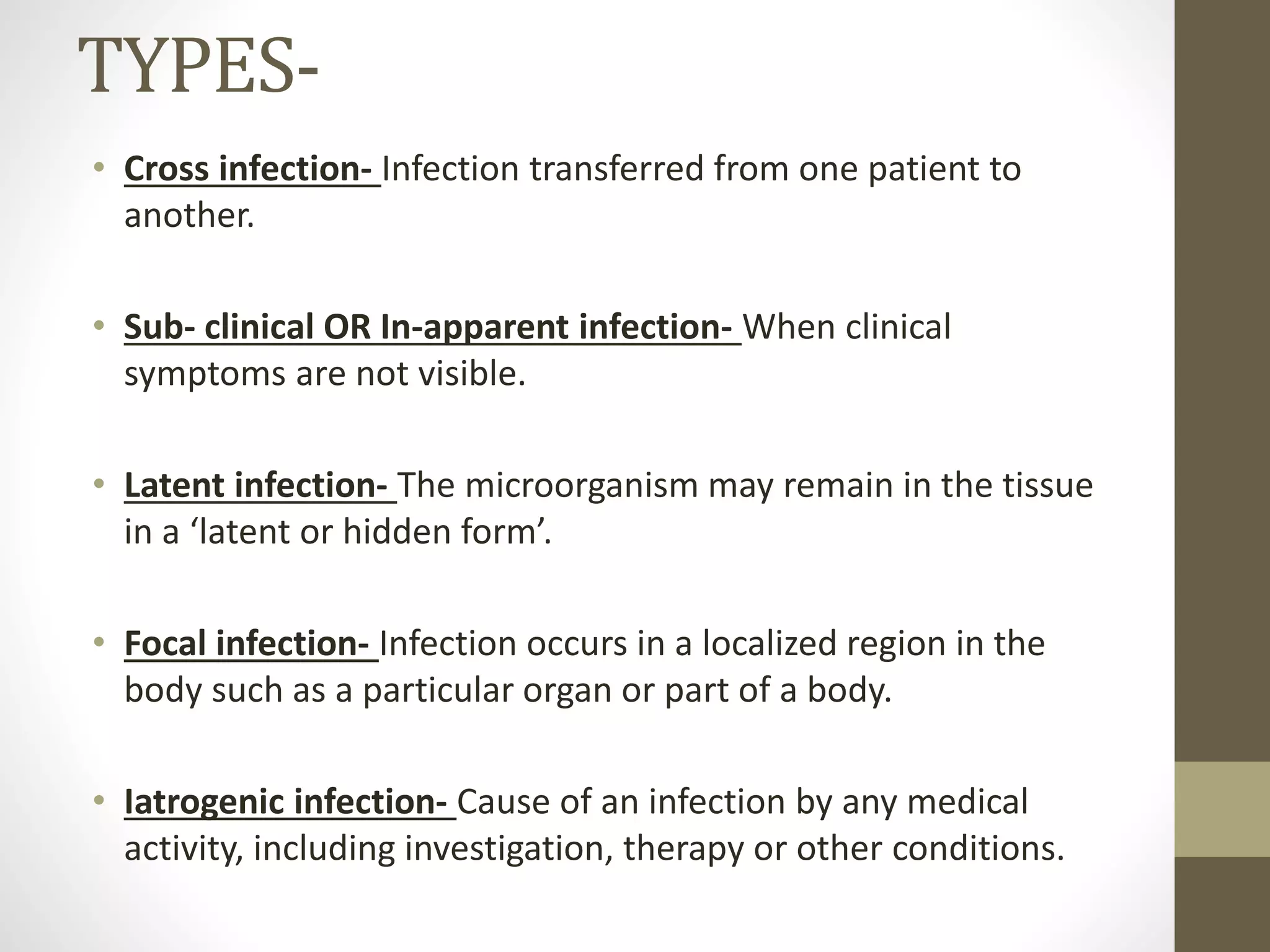 TYPES-
• Cross infection- Infection transferred from one patient to
another.
• Sub- clinical OR In-apparent infection- When clinical
symptoms are not visible.
• Latent infection- The microorganism may remain in the tissue
in a ‘latent or hidden form’.
• Focal infection- Infection occurs in a localized region in the
body such as a particular organ or part of a body.
• Iatrogenic infection- Cause of an infection by any medical
activity, including investigation, therapy or other conditions.
 