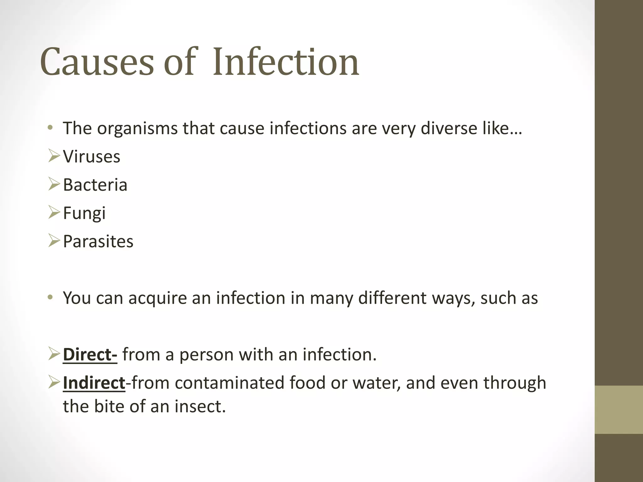 Causes of Infection
• The organisms that cause infections are very diverse like…
Viruses
Bacteria
Fungi
Parasites
• You can acquire an infection in many different ways, such as
Direct- from a person with an infection.
Indirect-from contaminated food or water, and even through
the bite of an insect.
 