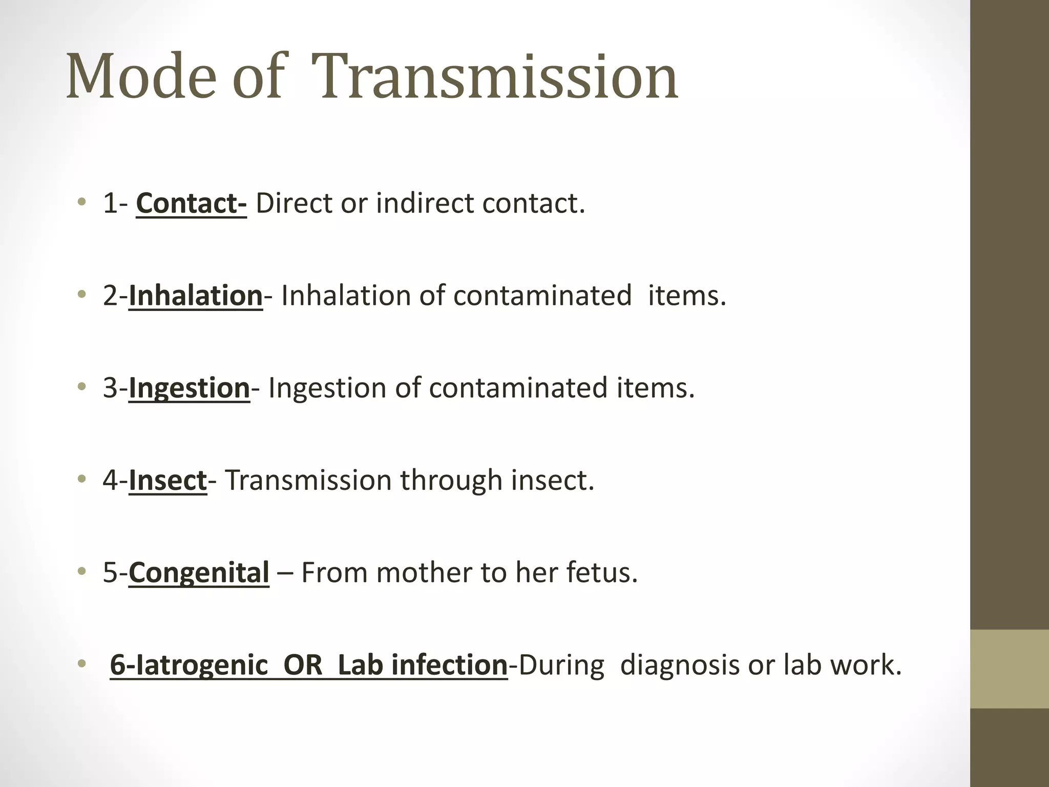 Mode of Transmission
• 1- Contact- Direct or indirect contact.
• 2-Inhalation- Inhalation of contaminated items.
• 3-Ingestion- Ingestion of contaminated items.
• 4-Insect- Transmission through insect.
• 5-Congenital – From mother to her fetus.
• 6-Iatrogenic OR Lab infection-During diagnosis or lab work.
 