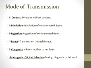 Mode of Transmission
• 1- Contact- Direct or indirect contact.
• 2-Inhalation- Inhalation of contaminated items.
• 3-Ingestion- Ingestion of contaminated items.
• 4-Insect- Transmission through insect.
• 5-Congenital – From mother to her fetus.
• 6-Iatrogenic OR Lab infection-During diagnosis or lab work.
 