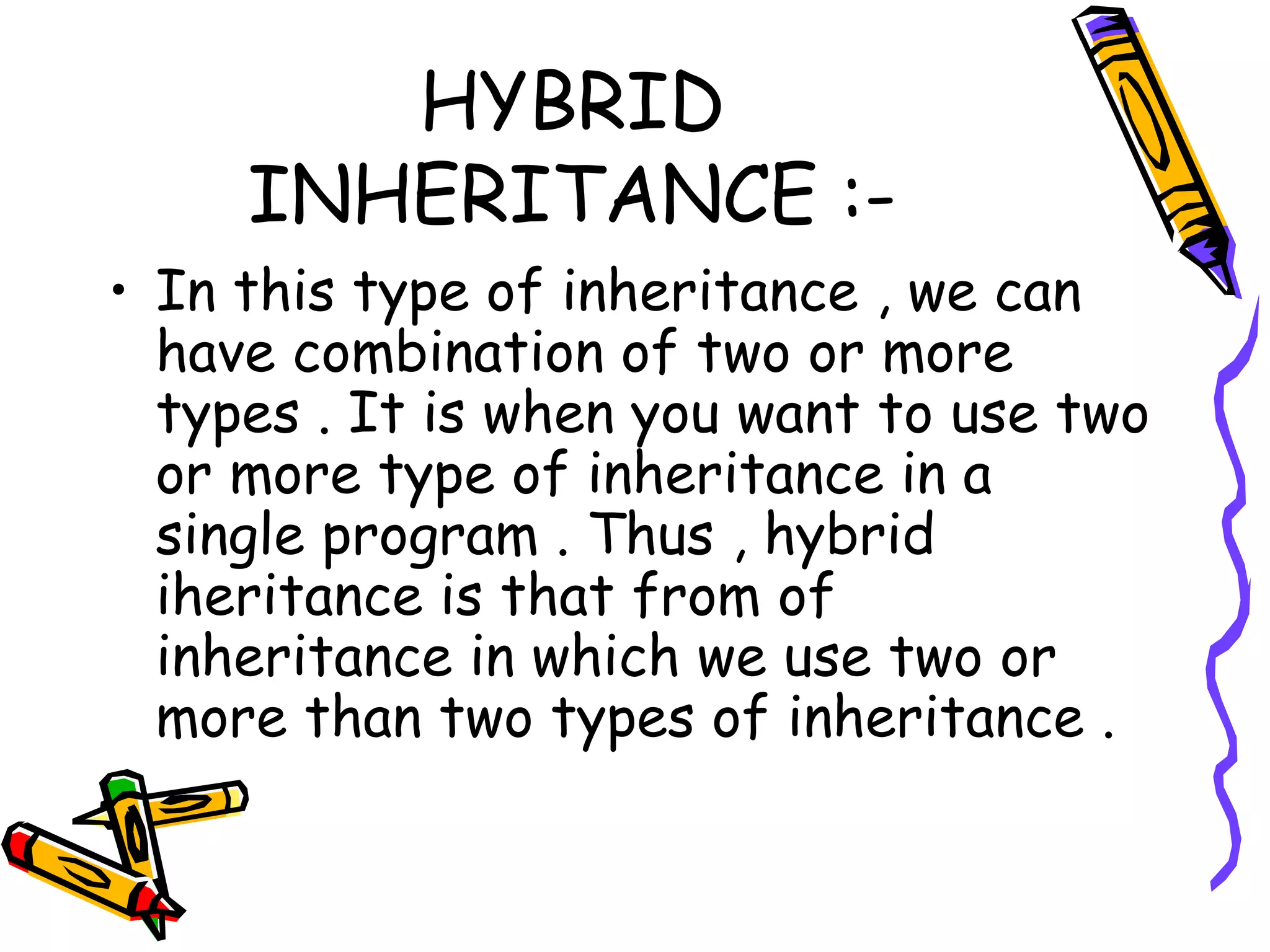 HYBRID INHERITANCE :- • In this type of inheritance , we can have combination of two or more types . It is when you want to use two or more type of inheritance in a single program . Thus , hybrid iheritance is that from of inheritance in which we use two or more than two types of inheritance . 