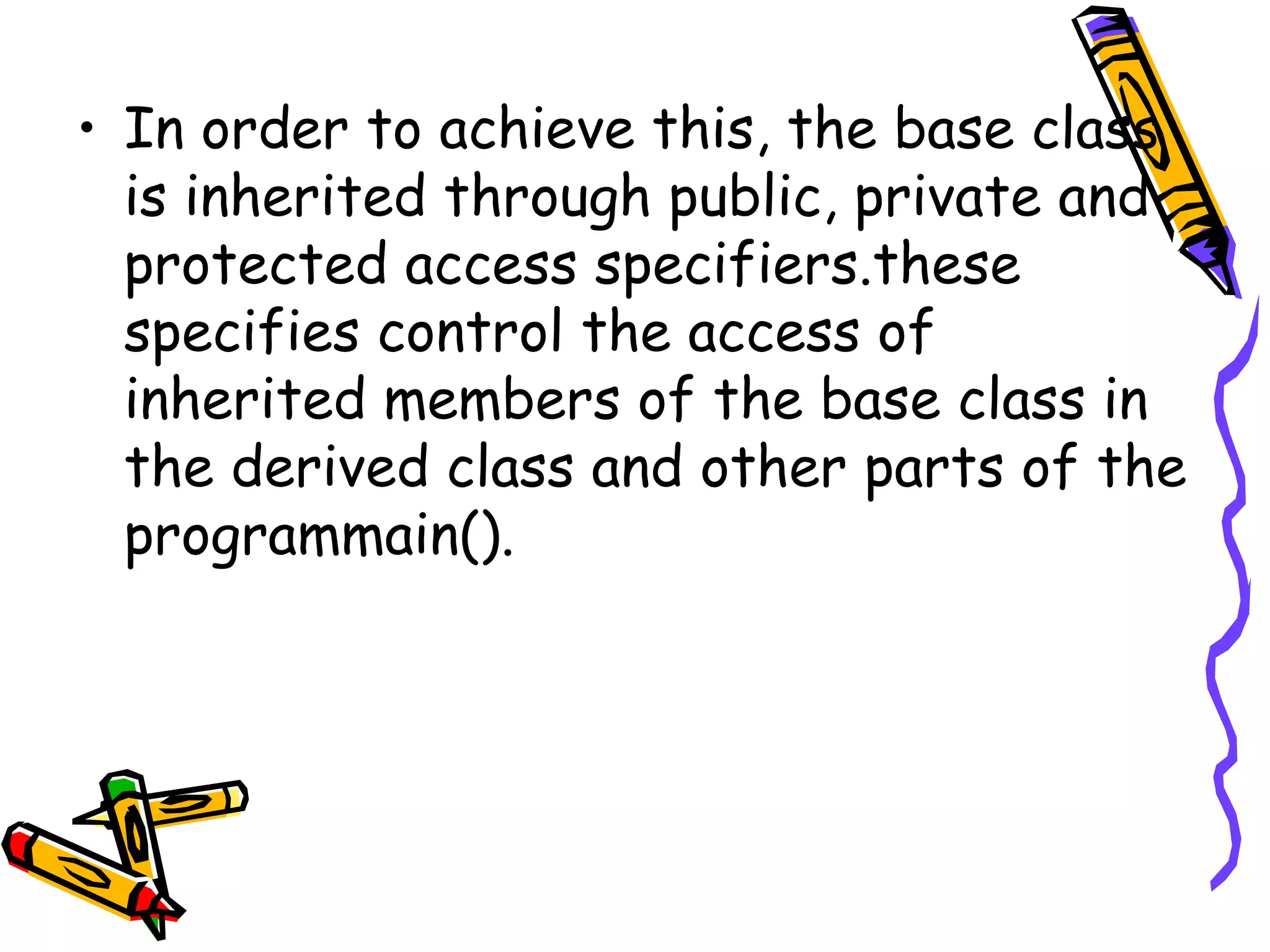 • In order to achieve this, the base class is inherited through public, private and protected access specifiers.these specifies control the access of inherited members of the base class in the derived class and other parts of the programmain(). 