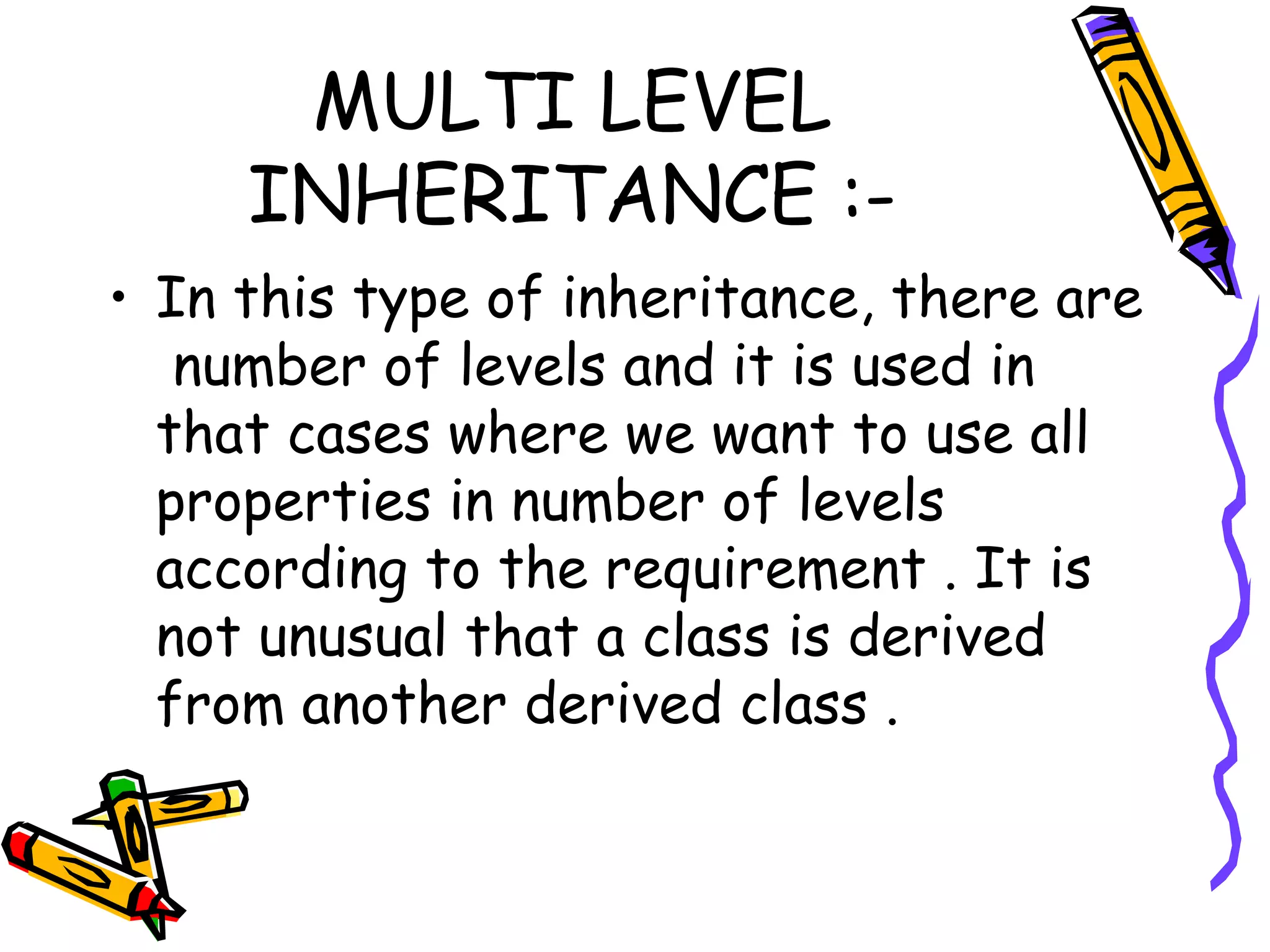 MULTI LEVEL INHERITANCE :- • In this type of inheritance, there are number of levels and it is used in that cases where we want to use all properties in number of levels according to the requirement . It is not unusual that a class is derived from another derived class . 