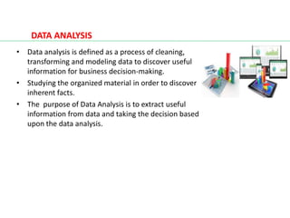 DATA ANALYSIS
• Data analysis is defined as a process of cleaning,
transforming and modeling data to discover useful
information for business decision-making.
• Studying the organized material in order to discover
inherent facts.
• The purpose of Data Analysis is to extract useful
information from data and taking the decision based
upon the data analysis.
 