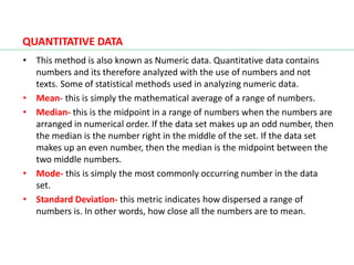 QUANTITATIVE DATA
• This method is also known as Numeric data. Quantitative data contains
numbers and its therefore analyzed with the use of numbers and not
texts. Some of statistical methods used in analyzing numeric data.
• Mean- this is simply the mathematical average of a range of numbers.
• Median- this is the midpoint in a range of numbers when the numbers are
arranged in numerical order. If the data set makes up an odd number, then
the median is the number right in the middle of the set. If the data set
makes up an even number, then the median is the midpoint between the
two middle numbers.
• Mode- this is simply the most commonly occurring number in the data
set.
• Standard Deviation- this metric indicates how dispersed a range of
numbers is. In other words, how close all the numbers are to mean.
 