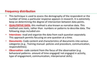 • This technique is used to assess the demography of the respondent or the
number of times a particular response appears in research. It is extremely
keep on determining the degree of intersection between data points.
• QUALITATIVE DATA- this method is also known as narrative data. This
method uses texts, rather than numbers or patterns to describe data. The
following steps included are-
• Interviews- read and organize the data from each question separately.
This approach permits focusing on one question at a time.
• Documents- Code content and characteristics of documents into various
categories (e.g.. Training manual- policies and procedure, communication,
responsibilities).
• Observation- code content from the focus of the observation (e.g.
behavioral patterns- amount of time engaged/ not engaged in activity,
type of engagement, communication, interpersonal skills).
Frequency distribution
 