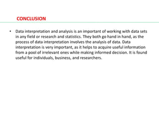 CONCLUSION
• Data interpretation and analysis is an important of working with data sets
in any field or research and statistics. They both go hand in hand, as the
process of data interpretation involves the analysis of data. Data
interpretation is very important, as it helps to acquire useful information
from a pool of irrelevant ones while making informed decision. It is found
useful for individuals, business, and researchers.
 