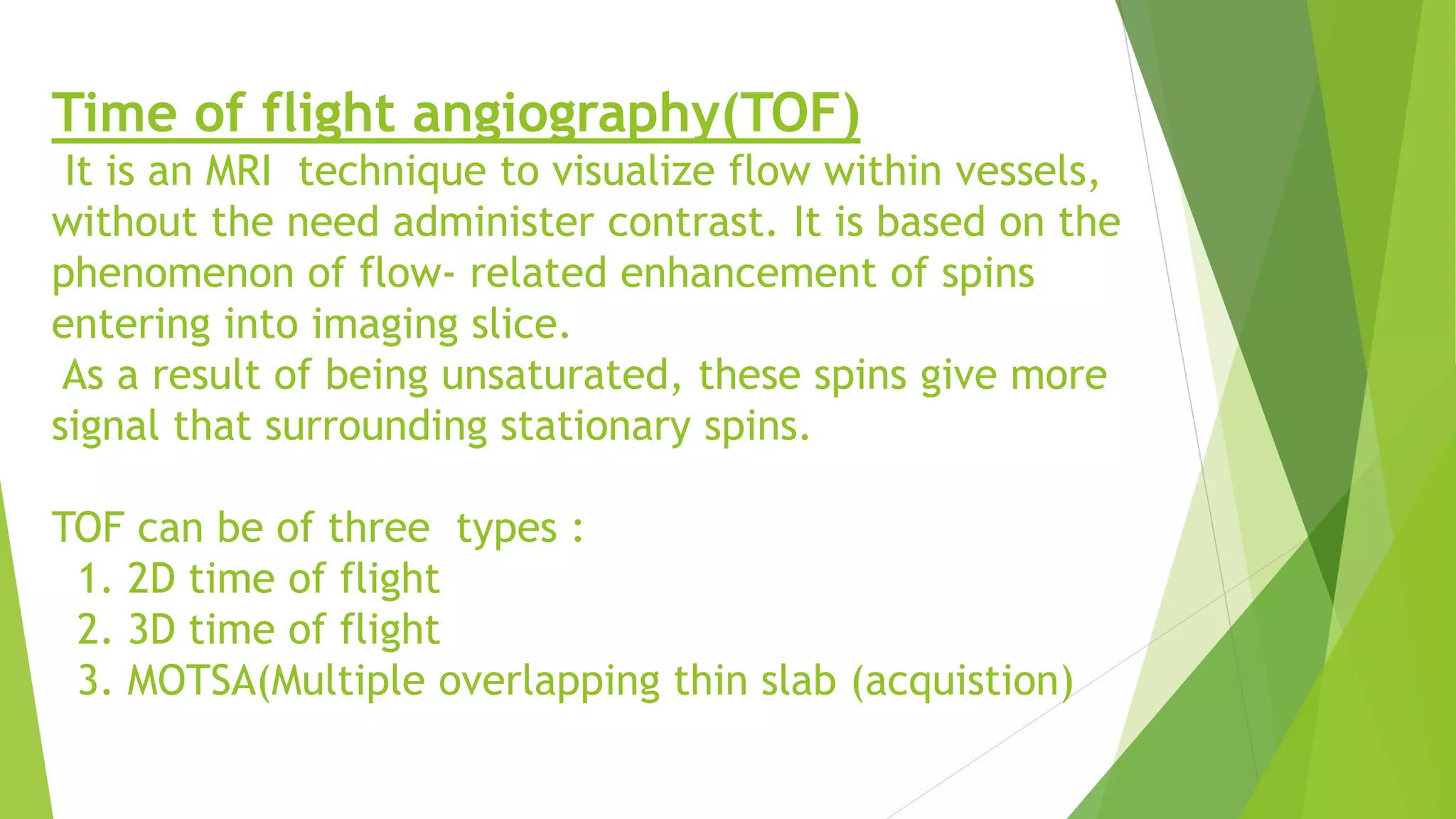Time of flight angiography(TOF)
It is an MRI technique to visualize flow within vessels,
without the need administer contrast. It is based on the
phenomenon of flow- related enhancement of spins
entering into imaging slice.
As a result of being unsaturated, these spins give more
signal that surrounding stationary spins.
TOF can be of three types :
1. 2D time of flight
2. 3D time of flight
3. MOTSA(Multiple overlapping thin slab (acquistion)
 