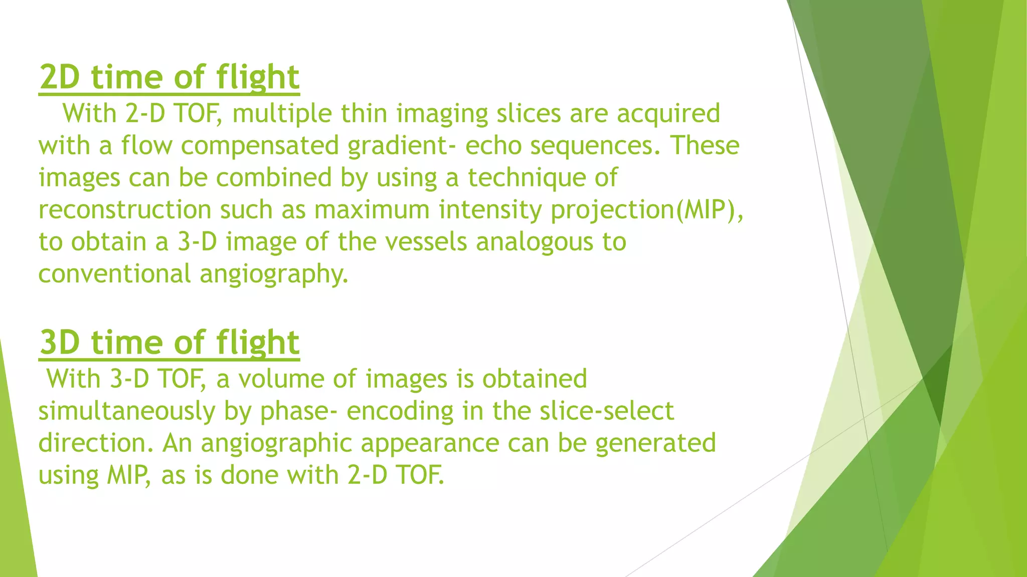 2D time of flight
With 2-D TOF, multiple thin imaging slices are acquired
with a flow compensated gradient- echo sequences. These
images can be combined by using a technique of
reconstruction such as maximum intensity projection(MIP),
to obtain a 3-D image of the vessels analogous to
conventional angiography.
3D time of flight
With 3-D TOF, a volume of images is obtained
simultaneously by phase- encoding in the slice-select
direction. An angiographic appearance can be generated
using MIP, as is done with 2-D TOF.
 