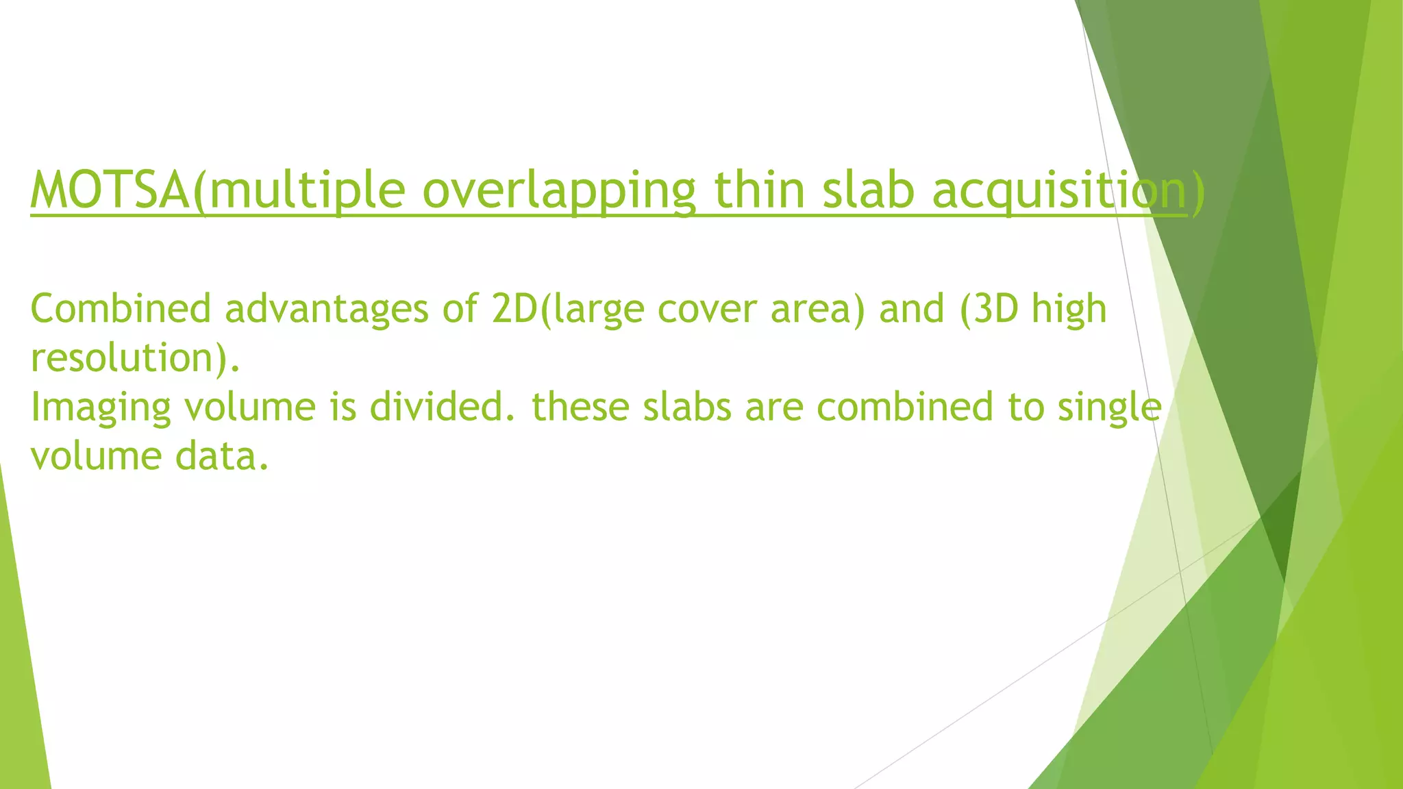 MOTSA(multiple overlapping thin slab acquisition)
Combined advantages of 2D(large cover area) and (3D high
resolution).
Imaging volume is divided. these slabs are combined to single
volume data.
 