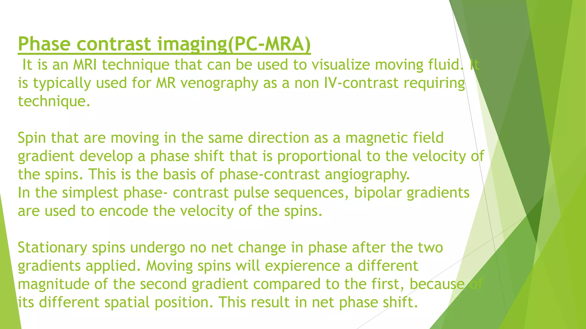 Phase contrast imaging(PC-MRA)
It is an MRI technique that can be used to visualize moving fluid. It
is typically used for MR venography as a non IV-contrast requiring
technique.
Spin that are moving in the same direction as a magnetic field
gradient develop a phase shift that is proportional to the velocity of
the spins. This is the basis of phase-contrast angiography.
In the simplest phase- contrast pulse sequences, bipolar gradients
are used to encode the velocity of the spins.
Stationary spins undergo no net change in phase after the two
gradients applied. Moving spins will expierence a different
magnitude of the second gradient compared to the first, because of
its different spatial position. This result in net phase shift.
 