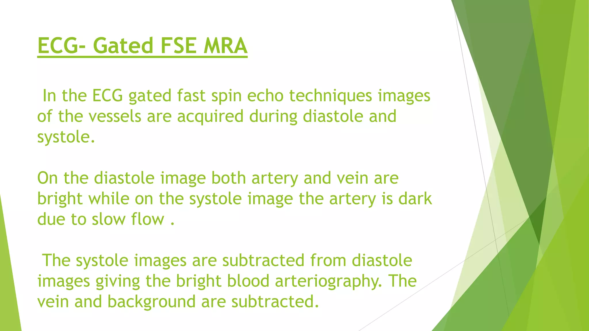 ECG- Gated FSE MRA
In the ECG gated fast spin echo techniques images
of the vessels are acquired during diastole and
systole.
On the diastole image both artery and vein are
bright while on the systole image the artery is dark
due to slow flow .
The systole images are subtracted from diastole
images giving the bright blood arteriography. The
vein and background are subtracted.
 