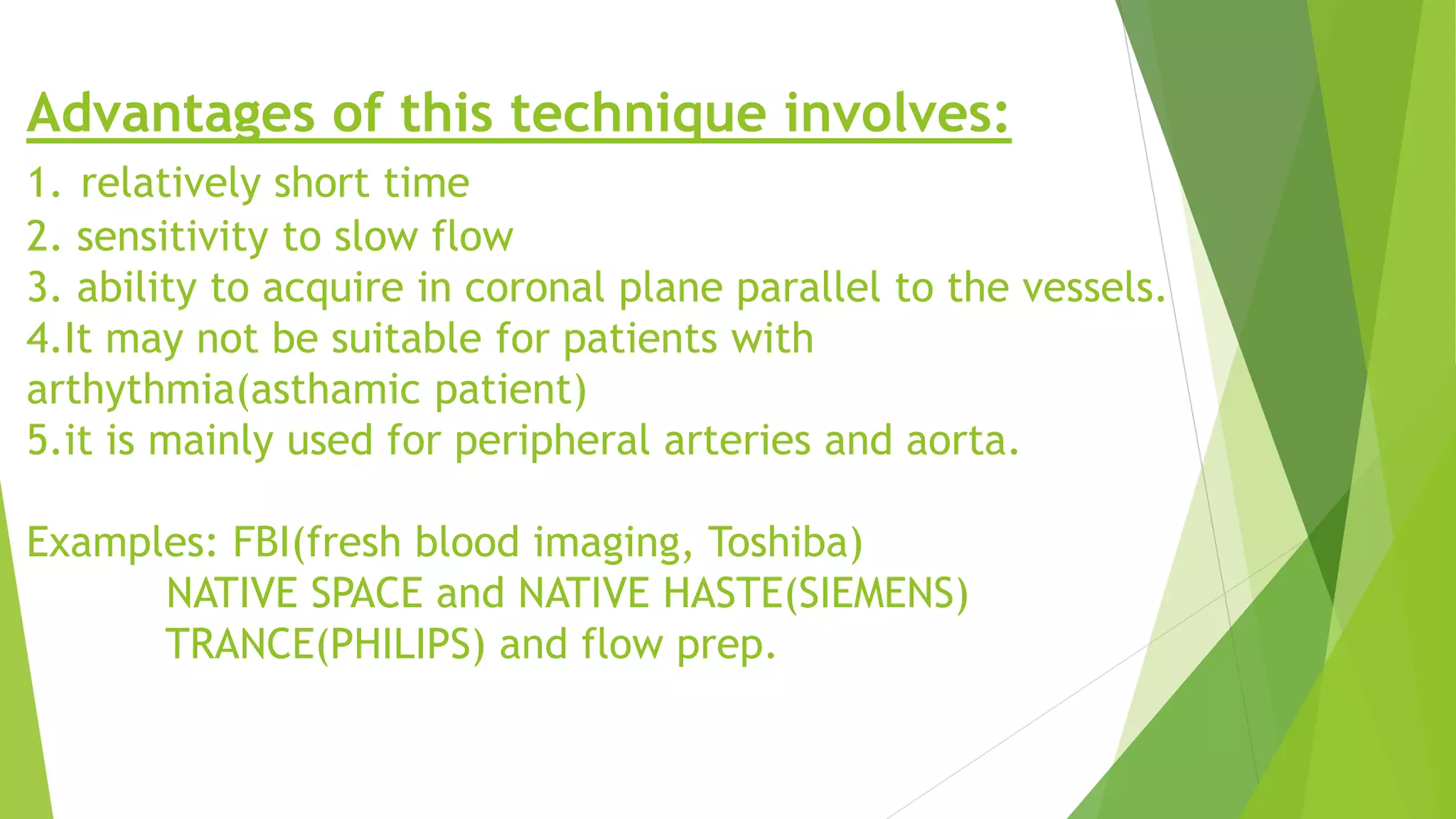 Advantages of this technique involves:
1. relatively short time
2. sensitivity to slow flow
3. ability to acquire in coronal plane parallel to the vessels.
4.It may not be suitable for patients with
arthythmia(asthamic patient)
5.it is mainly used for peripheral arteries and aorta.
Examples: FBI(fresh blood imaging, Toshiba)
NATIVE SPACE and NATIVE HASTE(SIEMENS)
TRANCE(PHILIPS) and flow prep.
 