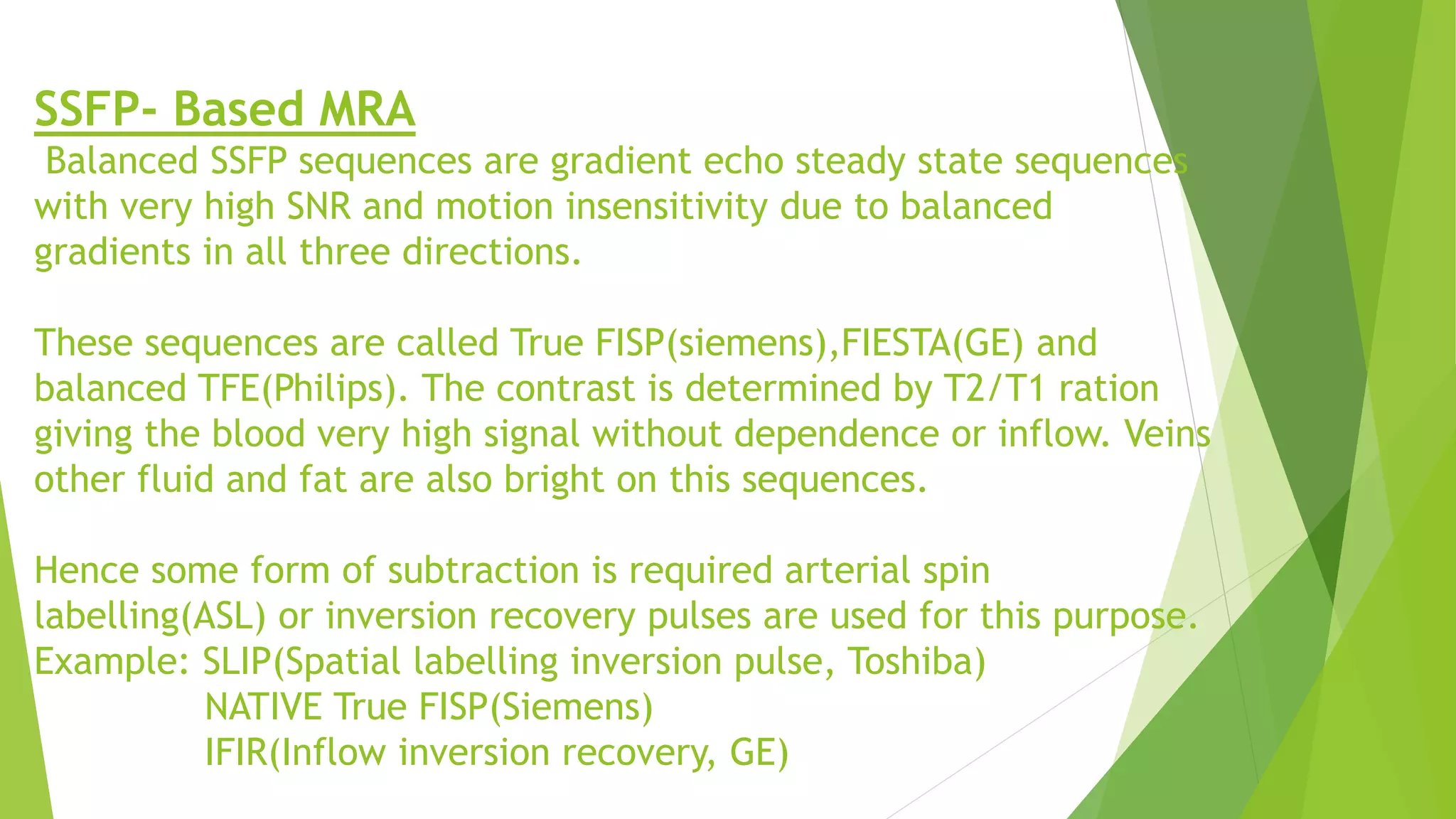 SSFP- Based MRA
Balanced SSFP sequences are gradient echo steady state sequences
with very high SNR and motion insensitivity due to balanced
gradients in all three directions.
These sequences are called True FISP(siemens),FIESTA(GE) and
balanced TFE(Philips). The contrast is determined by T2/T1 ration
giving the blood very high signal without dependence or inflow. Veins
other fluid and fat are also bright on this sequences.
Hence some form of subtraction is required arterial spin
labelling(ASL) or inversion recovery pulses are used for this purpose.
Example: SLIP(Spatial labelling inversion pulse, Toshiba)
NATIVE True FISP(Siemens)
IFIR(Inflow inversion recovery, GE)
 