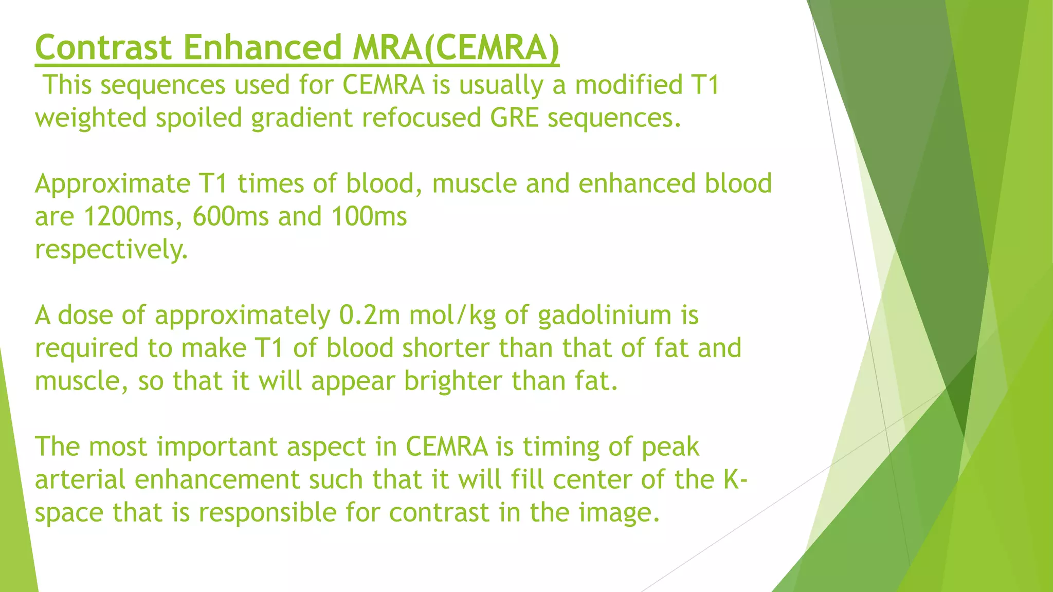 Contrast Enhanced MRA(CEMRA)
This sequences used for CEMRA is usually a modified T1
weighted spoiled gradient refocused GRE sequences.
Approximate T1 times of blood, muscle and enhanced blood
are 1200ms, 600ms and 100ms
respectively.
A dose of approximately 0.2m mol/kg of gadolinium is
required to make T1 of blood shorter than that of fat and
muscle, so that it will appear brighter than fat.
The most important aspect in CEMRA is timing of peak
arterial enhancement such that it will fill center of the K-
space that is responsible for contrast in the image.
 