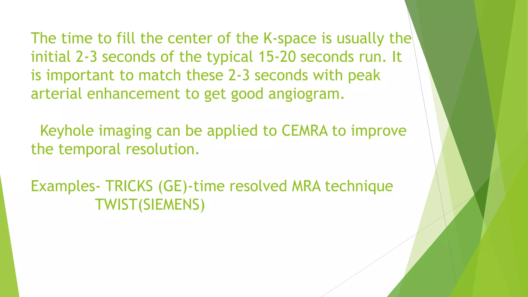 The time to fill the center of the K-space is usually the
initial 2-3 seconds of the typical 15-20 seconds run. It
is important to match these 2-3 seconds with peak
arterial enhancement to get good angiogram.
Keyhole imaging can be applied to CEMRA to improve
the temporal resolution.
Examples- TRICKS (GE)-time resolved MRA technique
TWIST(SIEMENS)
 