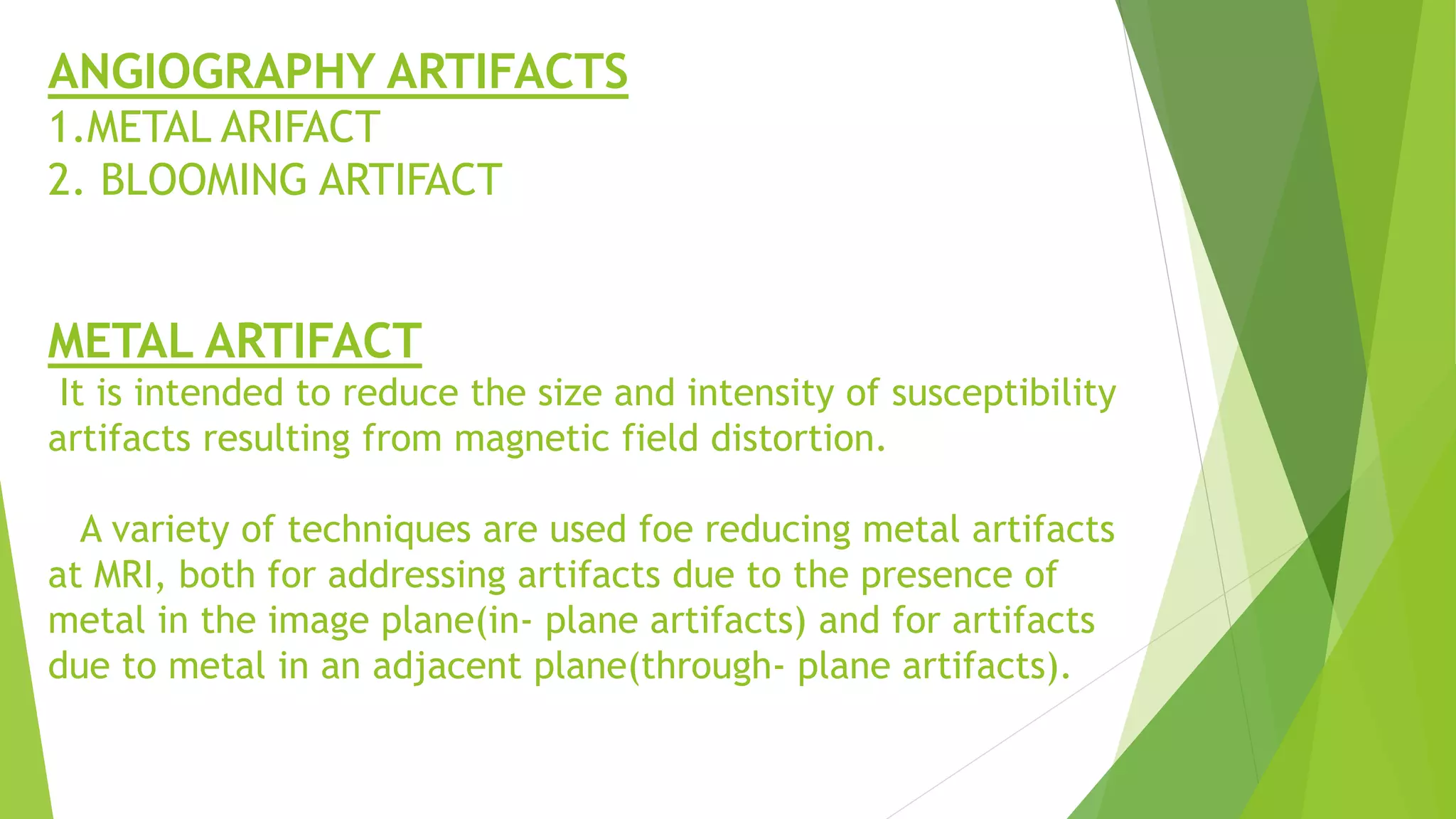 ANGIOGRAPHY ARTIFACTS
1.METAL ARIFACT
2. BLOOMING ARTIFACT
METAL ARTIFACT
It is intended to reduce the size and intensity of susceptibility
artifacts resulting from magnetic field distortion.
A variety of techniques are used foe reducing metal artifacts
at MRI, both for addressing artifacts due to the presence of
metal in the image plane(in- plane artifacts) and for artifacts
due to metal in an adjacent plane(through- plane artifacts).
 