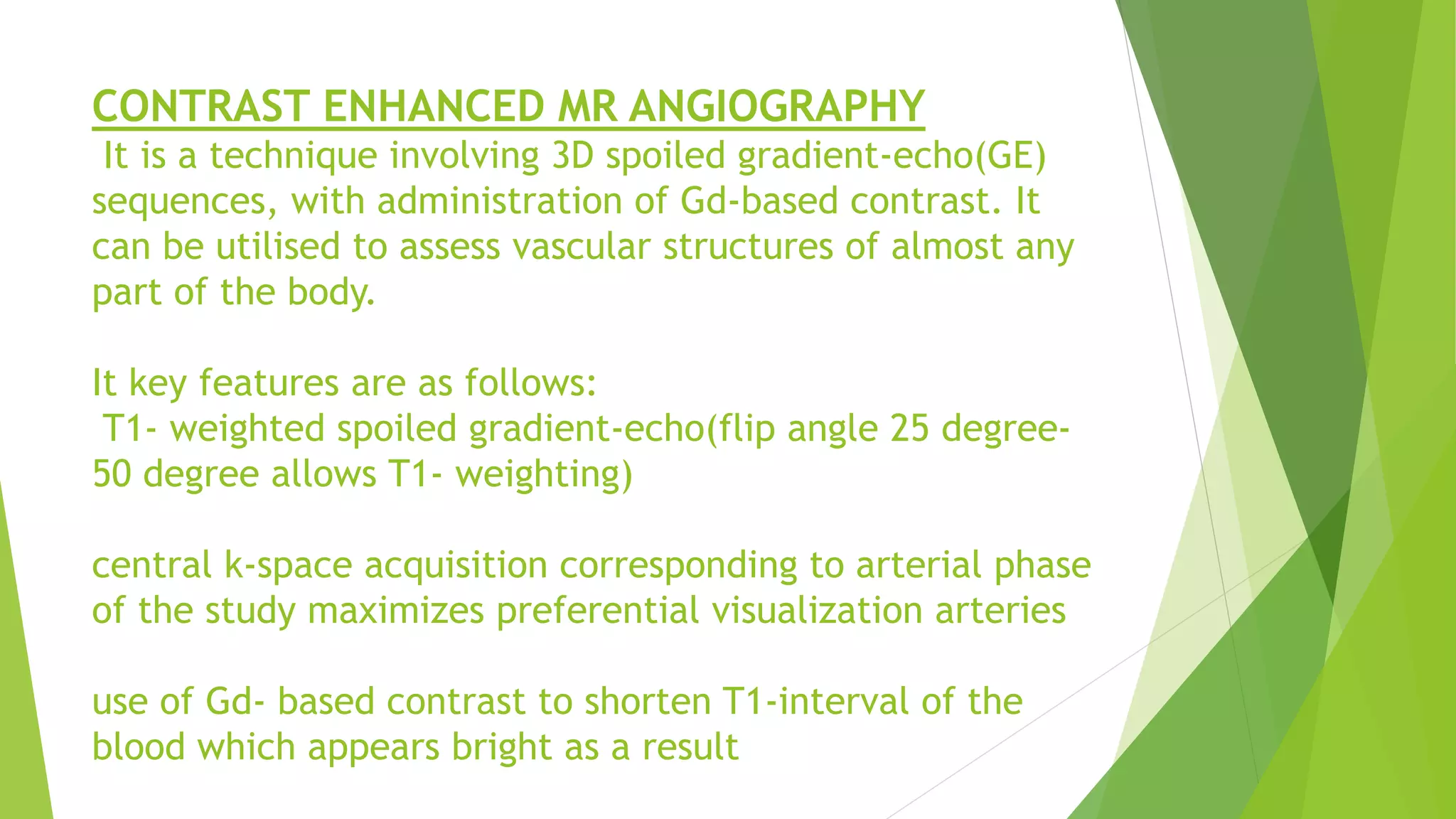 CONTRAST ENHANCED MR ANGIOGRAPHY
It is a technique involving 3D spoiled gradient-echo(GE)
sequences, with administration of Gd-based contrast. It
can be utilised to assess vascular structures of almost any
part of the body.
It key features are as follows:
T1- weighted spoiled gradient-echo(flip angle 25 degree-
50 degree allows T1- weighting)
central k-space acquisition corresponding to arterial phase
of the study maximizes preferential visualization arteries
use of Gd- based contrast to shorten T1-interval of the
blood which appears bright as a result
 