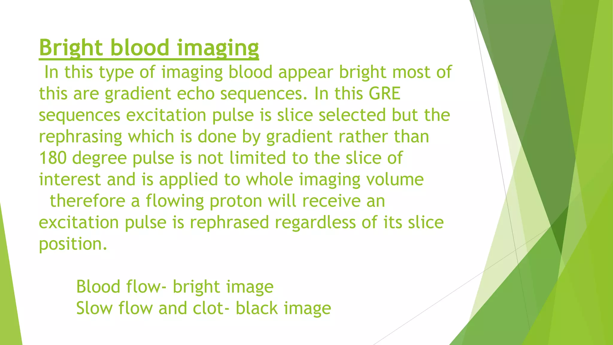 Bright blood imaging
In this type of imaging blood appear bright most of
this are gradient echo sequences. In this GRE
sequences excitation pulse is slice selected but the
rephrasing which is done by gradient rather than
180 degree pulse is not limited to the slice of
interest and is applied to whole imaging volume
therefore a flowing proton will receive an
excitation pulse is rephrased regardless of its slice
position.
Blood flow- bright image
Slow flow and clot- black image
 