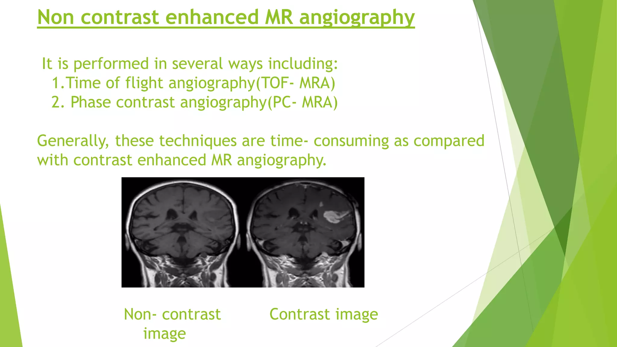 Non contrast enhanced MR angiography
It is performed in several ways including:
1.Time of flight angiography(TOF- MRA)
2. Phase contrast angiography(PC- MRA)
Generally, these techniques are time- consuming as compared
with contrast enhanced MR angiography.
Non- contrast Contrast image
image
 