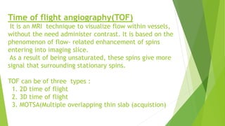 Time of flight angiography(TOF)
It is an MRI technique to visualize flow within vessels,
without the need administer contrast. It is based on the
phenomenon of flow- related enhancement of spins
entering into imaging slice.
As a result of being unsaturated, these spins give more
signal that surrounding stationary spins.
TOF can be of three types :
1. 2D time of flight
2. 3D time of flight
3. MOTSA(Multiple overlapping thin slab (acquistion)
 
