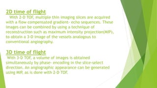 2D time of flight
With 2-D TOF, multiple thin imaging slices are acquired
with a flow compensated gradient- echo sequences. These
images can be combined by using a technique of
reconstruction such as maximum intensity projection(MIP),
to obtain a 3-D image of the vessels analogous to
conventional angiography.
3D time of flight
With 3-D TOF, a volume of images is obtained
simultaneously by phase- encoding in the slice-select
direction. An angiographic appearance can be generated
using MIP, as is done with 2-D TOF.
 