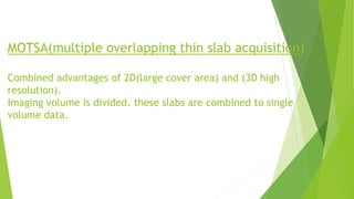 MOTSA(multiple overlapping thin slab acquisition)
Combined advantages of 2D(large cover area) and (3D high
resolution).
Imaging volume is divided. these slabs are combined to single
volume data.
 