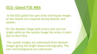 ECG- Gated FSE MRA
In the ECG gated fast spin echo techniques images
of the vessels are acquired during diastole and
systole.
On the diastole image both artery and vein are
bright while on the systole image the artery is dark
due to slow flow .
The systole images are subtracted from diastole
images giving the bright blood arteriography. The
vein and background are subtracted.
 