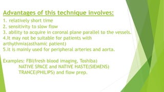 Advantages of this technique involves:
1. relatively short time
2. sensitivity to slow flow
3. ability to acquire in coronal plane parallel to the vessels.
4.It may not be suitable for patients with
arthythmia(asthamic patient)
5.it is mainly used for peripheral arteries and aorta.
Examples: FBI(fresh blood imaging, Toshiba)
NATIVE SPACE and NATIVE HASTE(SIEMENS)
TRANCE(PHILIPS) and flow prep.
 