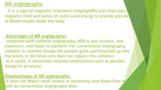 MR angiography
It is a type of magnetic resonance imaging(MRI) scan that uses a
magnetic field and pulses of radio wave energy to provide pictures
of blood vessels inside the body.
Advantages of MR angiography:
compared with catheter angiography, MRA is less invasive, less
expensive, and faster to perform. For conventional angiography,
catheter is inserted though the patient groin and threaded up into
the artery in the brain.mra does not require this catheter.
As a result, it eliminates related complications such as possible
damge to an artery.
Disadvantages of MR angiography:
it does not depict small vessels or extremely slow blood flow as
well as conventional angiography dose.
 