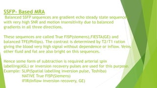 SSFP- Based MRA
Balanced SSFP sequences are gradient echo steady state sequences
with very high SNR and motion insensitivity due to balanced
gradients in all three directions.
These sequences are called True FISP(siemens),FIESTA(GE) and
balanced TFE(Philips). The contrast is determined by T2/T1 ration
giving the blood very high signal without dependence or inflow. Veins
other fluid and fat are also bright on this sequences.
Hence some form of subtraction is required arterial spin
labelling(ASL) or inversion recovery pulses are used for this purpose.
Example: SLIP(Spatial labelling inversion pulse, Toshiba)
NATIVE True FISP(Siemens)
IFIR(Inflow inversion recovery, GE)
 