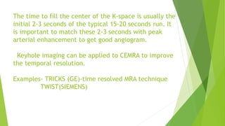 The time to fill the center of the K-space is usually the
initial 2-3 seconds of the typical 15-20 seconds run. It
is important to match these 2-3 seconds with peak
arterial enhancement to get good angiogram.
Keyhole imaging can be applied to CEMRA to improve
the temporal resolution.
Examples- TRICKS (GE)-time resolved MRA technique
TWIST(SIEMENS)
 