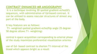CONTRAST ENHANCED MR ANGIOGRAPHY
It is a technique involving 3D spoiled gradient-echo(GE)
sequences, with administration of Gd-based contrast. It
can be utilised to assess vascular structures of almost any
part of the body.
It key features are as follows:
T1- weighted spoiled gradient-echo(flip angle 25 degree-
50 degree allows T1- weighting)
central k-space acquisition corresponding to arterial phase
of the study maximizes preferential visualization arteries
use of Gd- based contrast to shorten T1-interval of the
blood which appears bright as a result
 