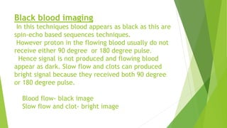 Black blood imaging
In this techniques blood appears as black as this are
spin-echo based sequences techniques.
However proton in the flowing blood usually do not
receive either 90 degree or 180 degree pulse.
Hence signal is not produced and flowing blood
appear as dark. Slow flow and clots can produced
bright signal because they received both 90 degree
or 180 degree pulse.
Blood flow- black image
Slow flow and clot- bright image
 