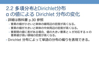 •  詳細は教科書 p.30 参照
•  要素の値が⼩小さいと単体の縁周辺の密度度が⾼高くなる。
•  要素の値が⼤大きいと単体の中央周辺の密度度が⾼高くなる。
•  要素間の値に差がある場合、値の⼤大きい要素と k が対応する  π の
要素値が⾼高い領領域の密度度が⾼高くなる。
•  Dirichlet 分布によって単語の分布の偏りを表現できる。
2.2 多項分布とDirichlet分布
α の値による  Dirichlet 分布の変化
 