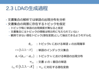 •  ⽂文書集合の解析では単語の出現分布を分析
•  ⽂文書集合の背景に存在するトピックを仮定
•  トピック毎に単語の出現頻度度が異異なると仮定
•  ⽂文書集合にはトピックの情報は明⽰示的に与えられていない
•  観測できない潜在トピック(潜在変数)として抽出できるようモデル化
2.3 LDAの⽣生成過程
φk,v
φk = φk,1,⋅⋅⋅,φk,V( )
v = 1,2,3,⋅⋅⋅,V{ }
：トピックk における単語 v の出現確率率率
：単語のインデックス集合
：トピック k における単語の出現分布
zd,i ∈ 1,2,3,⋅⋅⋅,K{ }
wd,i ：⽂文書 d の  i 番⽬目の単語
： 　 　に対応する潜在変数wd,i
 