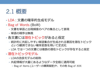 2.1 概要
•  LDA : ⽂文書の確率率率的⽣生成モデル
•  Bag of Words (BoW)
•  ⽂文書を単語と出現頻度度のペアの集合として表現
•  単語の順序は無視
•  各⽂文書には潜在トピックがあると仮定
•  統計的に共起しやすい単語集合が⽣生成される要因を潜在トピック
という観測できない確率率率変数を⽤用いて定式化
•  LDA では⼀一つの⽂文書には複数の潜在トピックが存在すると仮定
•  潜在トピックモデル
•  LDAの改良良モデルの総称
•  共起情報が⼤大量量にあるようなデータ全般に適⽤用可能
•  Bag of Items (ユーザーの購買履履歴)や、その他 Bag of XXX
 