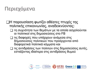 Περιεχόμενα
❑H παρουσίαση φωτίζει αθέατες πτυχές της
πολιτικής επικοινωνίας, αναδεικνύοντας:
❑ τη συχνότητα των θεμάτων με τα οποία ασχολούνται
οι πολιτικοί στις δημοσιεύσεις στο FB
❑ τις διαφορές που υπάρχουν ανάμεσα στις
δημοσιεύσεις πολιτικών που προέρχονται από
διαφορετικά πολιτικά κόμματα και
❑ τις αντιδράσεις των πολιτών στις δημοσιεύσεις αυτές,
εστιάζοντας ιδιαίτερα στις αντιδράσεις θυμού
 