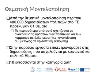 Θεματική Μοντελοποίηση
❑Από την θεματική μοντελοποίηση περίπου
400.000 δημοσιεύσεων πολιτικών στο FB,
προέκυψαν 61 θέματα.
❑ Τα περισσότερα από αυτά σχετίζονται με
ανακοινώσεις δράσεων των πολιτικών και των
κομμάτων σε άλλα μέσα (π.χ. ανακοίνωση
συμμετοχής σε τηλεοπτική εκπομπή)
❑Στην παρούσα εργασία επικεντρωνόμαστε στις
δημοσιεύσεις που ασχολούνται με κοινωνικά και
πολιτικά θέματα.
❑18 εντάσσονται στην κατηγορία αυτή
 