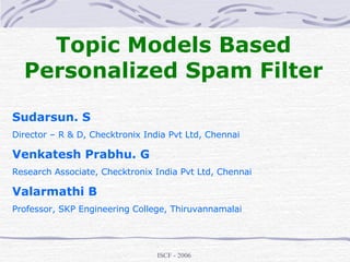 Topic Models Based Personalized Spam Filter Sudarsun. S Director – R & D, Checktronix India Pvt Ltd, Chennai Venkatesh Prabhu. G Research Associate, Checktronix India Pvt Ltd, Chennai Valarmathi B Professor, SKP Engineering College, Thiruvannamalai 