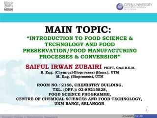 MAIN TOPIC:  “INTRODUCTION TO FOOD SCIENCE & TECHNOLOGY AND FOOD PRESERVATION/FOOD MANUFACTURING PROCESSES & CONVERSION” SAIFUL IRWAN ZUBAIRI   PMIFT, Grad B.E.M.   B. Eng. (Chemical-Bioprocess) (Hons.), UTM M. Eng. (Bioprocess), UTM ROOM NO.: 2166, CHEMISTRY BUILDING, TEL. (OFF.): 03-89215828, FOOD SCIENCE PROGRAMME, CENTRE OF CHEMICAL SCIENCES AND FOOD TECHNOLOGY,  UKM BANGI, SELANGOR   